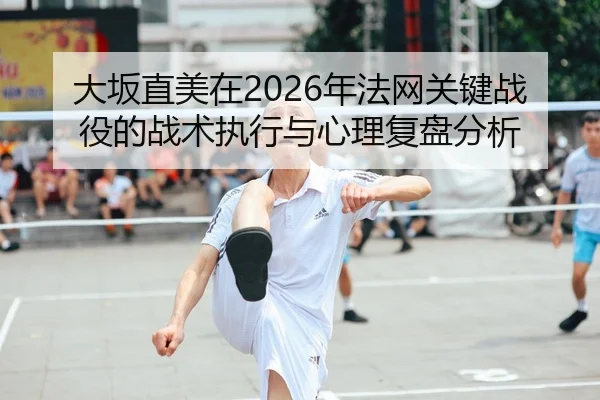 大坂直美在2026年法网关键战役的战术执行与心理复盘分析