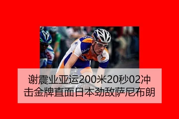 谢震业亚运200米20秒02冲击金牌直面日本劲敌萨尼布朗